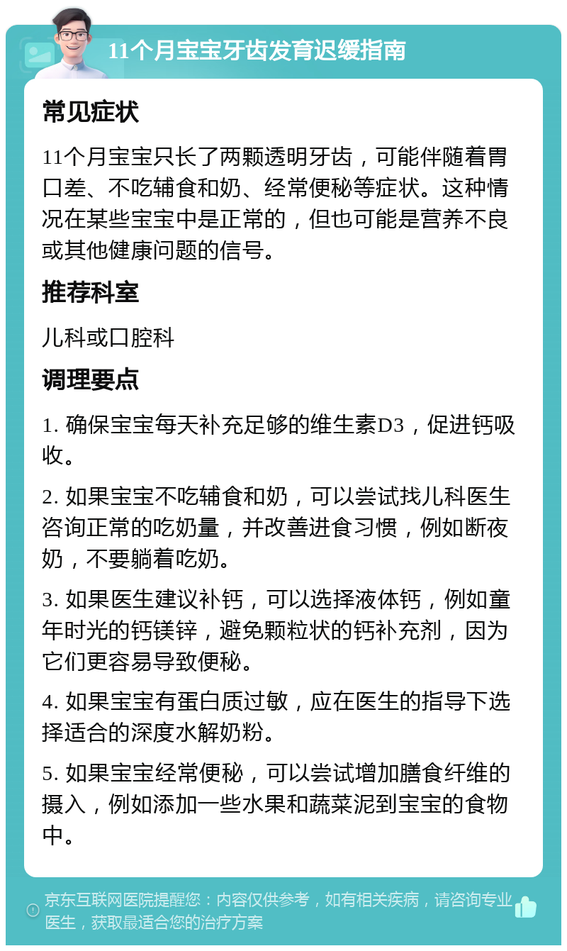 11个月宝宝牙齿发育迟缓指南 常见症状 11个月宝宝只长了两颗透明牙齿，可能伴随着胃口差、不吃辅食和奶、经常便秘等症状。这种情况在某些宝宝中是正常的，但也可能是营养不良或其他健康问题的信号。 推荐科室 儿科或口腔科 调理要点 1. 确保宝宝每天补充足够的维生素D3，促进钙吸收。 2. 如果宝宝不吃辅食和奶，可以尝试找儿科医生咨询正常的吃奶量，并改善进食习惯，例如断夜奶，不要躺着吃奶。 3. 如果医生建议补钙，可以选择液体钙，例如童年时光的钙镁锌，避免颗粒状的钙补充剂，因为它们更容易导致便秘。 4. 如果宝宝有蛋白质过敏，应在医生的指导下选择适合的深度水解奶粉。 5. 如果宝宝经常便秘，可以尝试增加膳食纤维的摄入，例如添加一些水果和蔬菜泥到宝宝的食物中。