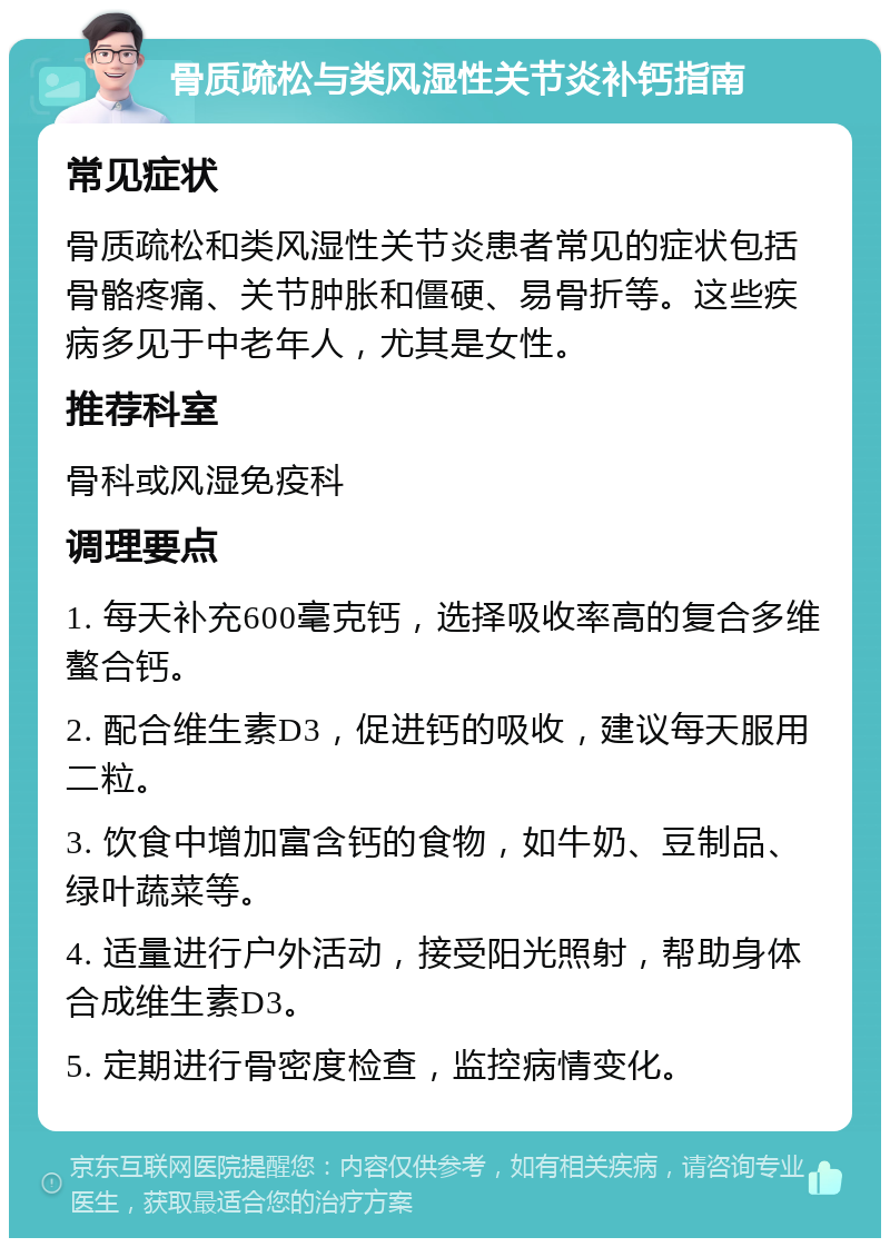 骨质疏松与类风湿性关节炎补钙指南 常见症状 骨质疏松和类风湿性关节炎患者常见的症状包括骨骼疼痛、关节肿胀和僵硬、易骨折等。这些疾病多见于中老年人，尤其是女性。 推荐科室 骨科或风湿免疫科 调理要点 1. 每天补充600毫克钙，选择吸收率高的复合多维螯合钙。 2. 配合维生素D3，促进钙的吸收，建议每天服用二粒。 3. 饮食中增加富含钙的食物，如牛奶、豆制品、绿叶蔬菜等。 4. 适量进行户外活动，接受阳光照射，帮助身体合成维生素D3。 5. 定期进行骨密度检查，监控病情变化。