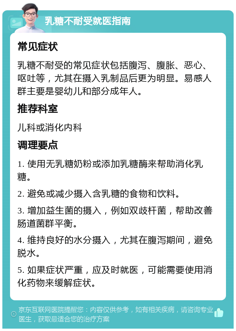 乳糖不耐受就医指南 常见症状 乳糖不耐受的常见症状包括腹泻、腹胀、恶心、呕吐等，尤其在摄入乳制品后更为明显。易感人群主要是婴幼儿和部分成年人。 推荐科室 儿科或消化内科 调理要点 1. 使用无乳糖奶粉或添加乳糖酶来帮助消化乳糖。 2. 避免或减少摄入含乳糖的食物和饮料。 3. 增加益生菌的摄入，例如双歧杆菌，帮助改善肠道菌群平衡。 4. 维持良好的水分摄入，尤其在腹泻期间，避免脱水。 5. 如果症状严重，应及时就医，可能需要使用消化药物来缓解症状。