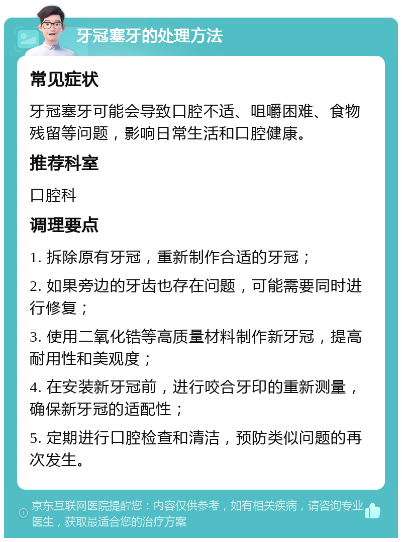 牙冠塞牙的处理方法 常见症状 牙冠塞牙可能会导致口腔不适、咀嚼困难、食物残留等问题，影响日常生活和口腔健康。 推荐科室 口腔科 调理要点 1. 拆除原有牙冠，重新制作合适的牙冠； 2. 如果旁边的牙齿也存在问题，可能需要同时进行修复； 3. 使用二氧化锆等高质量材料制作新牙冠，提高耐用性和美观度； 4. 在安装新牙冠前，进行咬合牙印的重新测量，确保新牙冠的适配性； 5. 定期进行口腔检查和清洁，预防类似问题的再次发生。