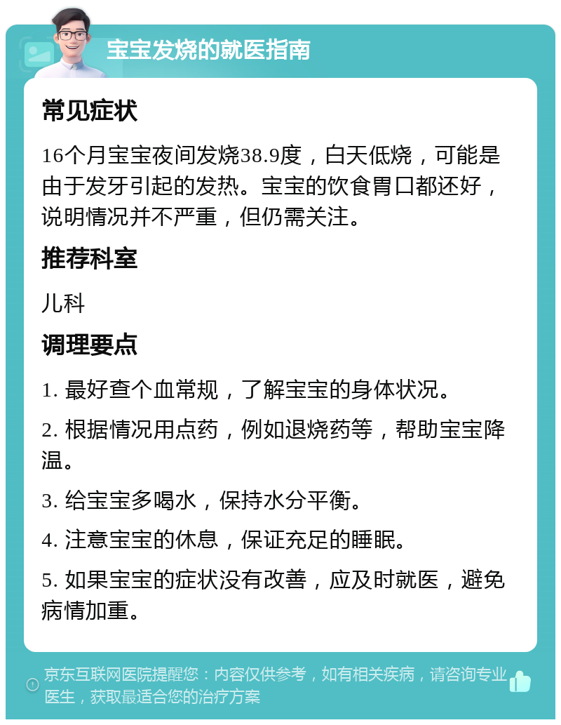 宝宝发烧的就医指南 常见症状 16个月宝宝夜间发烧38.9度，白天低烧，可能是由于发牙引起的发热。宝宝的饮食胃口都还好，说明情况并不严重，但仍需关注。 推荐科室 儿科 调理要点 1. 最好查个血常规，了解宝宝的身体状况。 2. 根据情况用点药，例如退烧药等，帮助宝宝降温。 3. 给宝宝多喝水，保持水分平衡。 4. 注意宝宝的休息，保证充足的睡眠。 5. 如果宝宝的症状没有改善，应及时就医，避免病情加重。