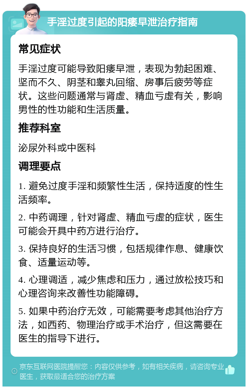 手淫过度引起的阳痿早泄治疗指南 常见症状 手淫过度可能导致阳痿早泄，表现为勃起困难、坚而不久、阴茎和睾丸回缩、房事后疲劳等症状。这些问题通常与肾虚、精血亏虚有关，影响男性的性功能和生活质量。 推荐科室 泌尿外科或中医科 调理要点 1. 避免过度手淫和频繁性生活，保持适度的性生活频率。 2. 中药调理，针对肾虚、精血亏虚的症状，医生可能会开具中药方进行治疗。 3. 保持良好的生活习惯，包括规律作息、健康饮食、适量运动等。 4. 心理调适，减少焦虑和压力，通过放松技巧和心理咨询来改善性功能障碍。 5. 如果中药治疗无效，可能需要考虑其他治疗方法，如西药、物理治疗或手术治疗，但这需要在医生的指导下进行。