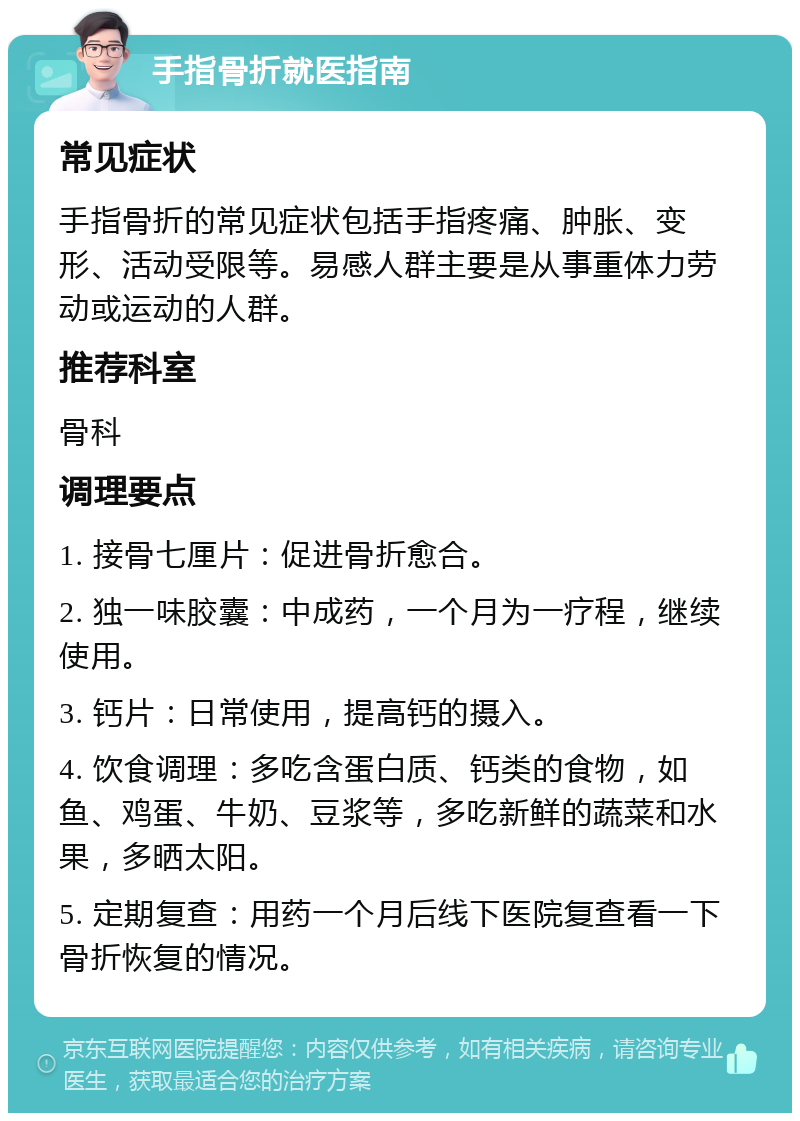 手指骨折就医指南 常见症状 手指骨折的常见症状包括手指疼痛、肿胀、变形、活动受限等。易感人群主要是从事重体力劳动或运动的人群。 推荐科室 骨科 调理要点 1. 接骨七厘片：促进骨折愈合。 2. 独一味胶囊：中成药，一个月为一疗程，继续使用。 3. 钙片：日常使用，提高钙的摄入。 4. 饮食调理：多吃含蛋白质、钙类的食物，如鱼、鸡蛋、牛奶、豆浆等，多吃新鲜的蔬菜和水果，多晒太阳。 5. 定期复查：用药一个月后线下医院复查看一下骨折恢复的情况。