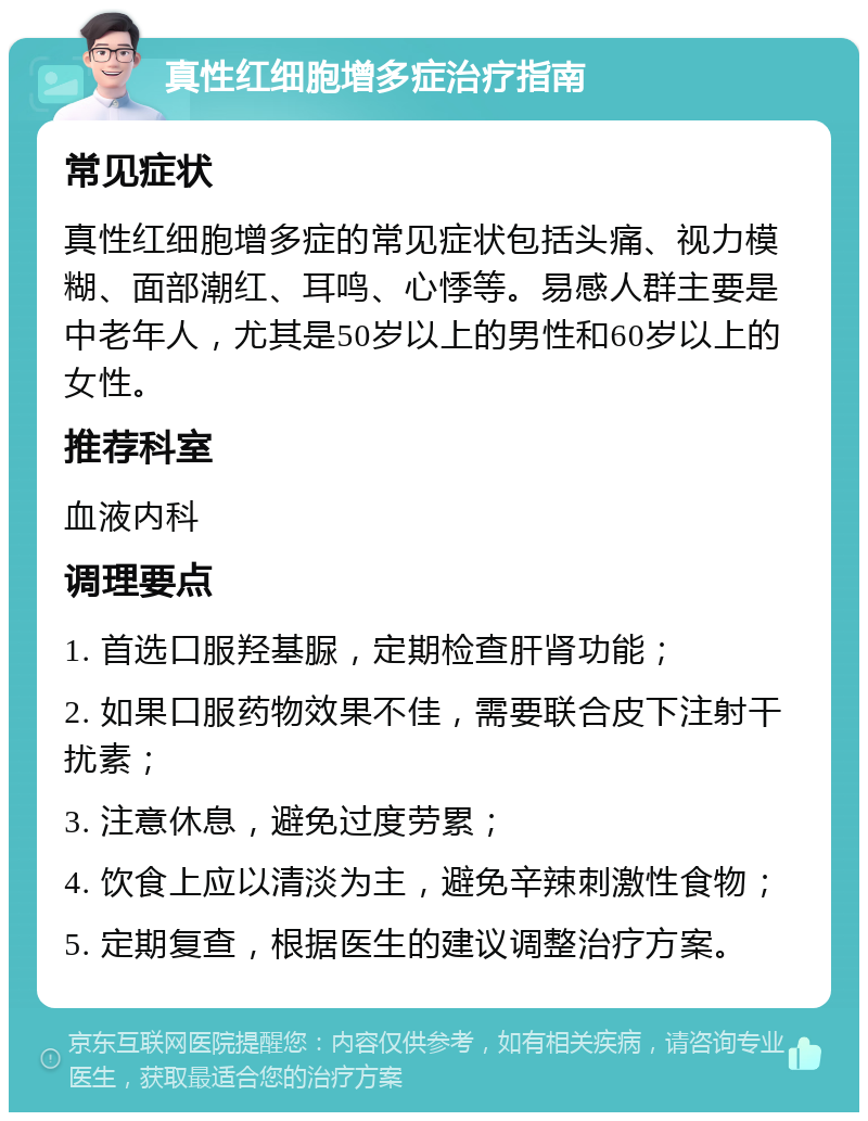 真性红细胞增多症治疗指南 常见症状 真性红细胞增多症的常见症状包括头痛、视力模糊、面部潮红、耳鸣、心悸等。易感人群主要是中老年人，尤其是50岁以上的男性和60岁以上的女性。 推荐科室 血液内科 调理要点 1. 首选口服羟基脲，定期检查肝肾功能； 2. 如果口服药物效果不佳，需要联合皮下注射干扰素； 3. 注意休息，避免过度劳累； 4. 饮食上应以清淡为主，避免辛辣刺激性食物； 5. 定期复查，根据医生的建议调整治疗方案。