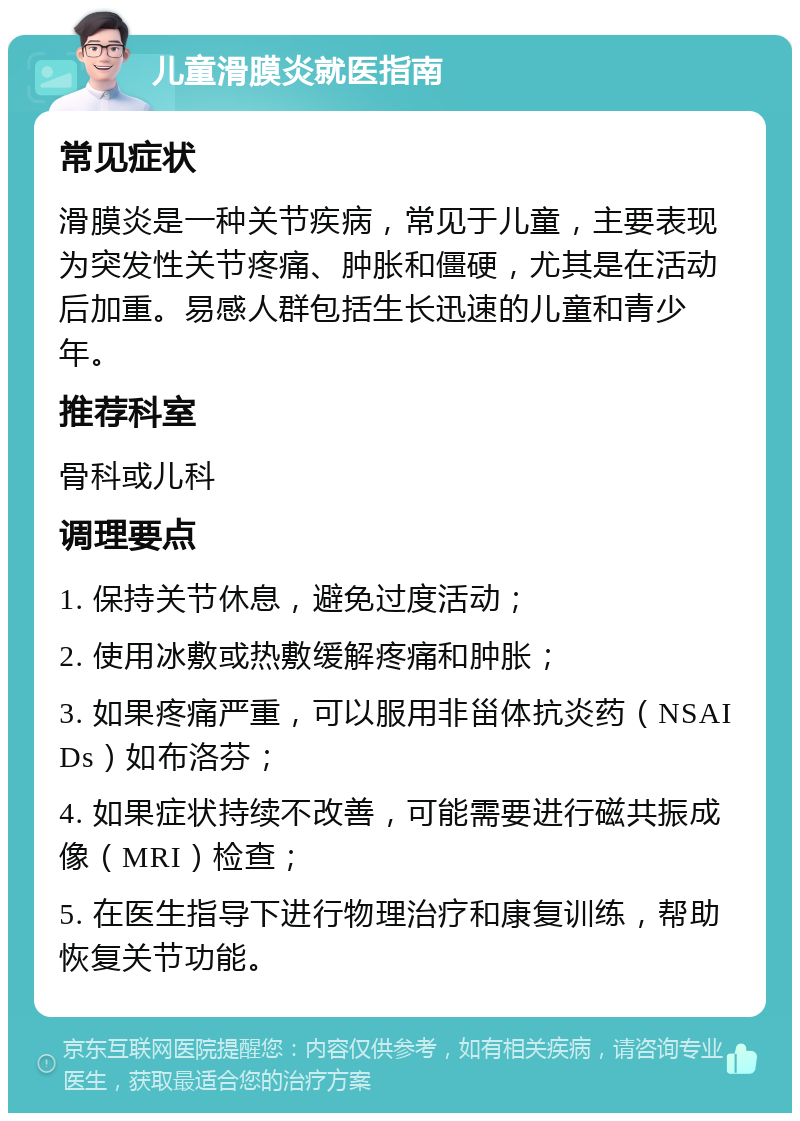 儿童滑膜炎就医指南 常见症状 滑膜炎是一种关节疾病，常见于儿童，主要表现为突发性关节疼痛、肿胀和僵硬，尤其是在活动后加重。易感人群包括生长迅速的儿童和青少年。 推荐科室 骨科或儿科 调理要点 1. 保持关节休息，避免过度活动； 2. 使用冰敷或热敷缓解疼痛和肿胀； 3. 如果疼痛严重，可以服用非甾体抗炎药（NSAIDs）如布洛芬； 4. 如果症状持续不改善，可能需要进行磁共振成像（MRI）检查； 5. 在医生指导下进行物理治疗和康复训练，帮助恢复关节功能。