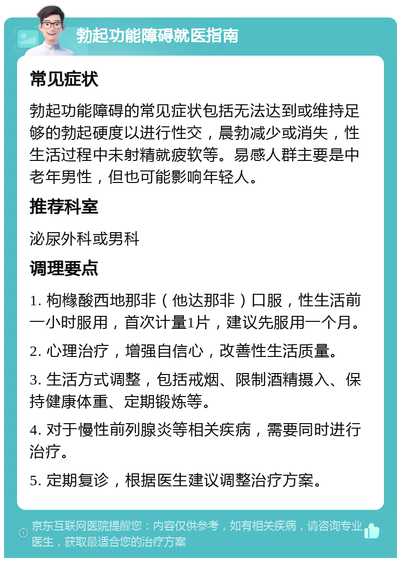 勃起功能障碍就医指南 常见症状 勃起功能障碍的常见症状包括无法达到或维持足够的勃起硬度以进行性交，晨勃减少或消失，性生活过程中未射精就疲软等。易感人群主要是中老年男性，但也可能影响年轻人。 推荐科室 泌尿外科或男科 调理要点 1. 枸橼酸西地那非（他达那非）口服，性生活前一小时服用，首次计量1片，建议先服用一个月。 2. 心理治疗，增强自信心，改善性生活质量。 3. 生活方式调整，包括戒烟、限制酒精摄入、保持健康体重、定期锻炼等。 4. 对于慢性前列腺炎等相关疾病，需要同时进行治疗。 5. 定期复诊，根据医生建议调整治疗方案。