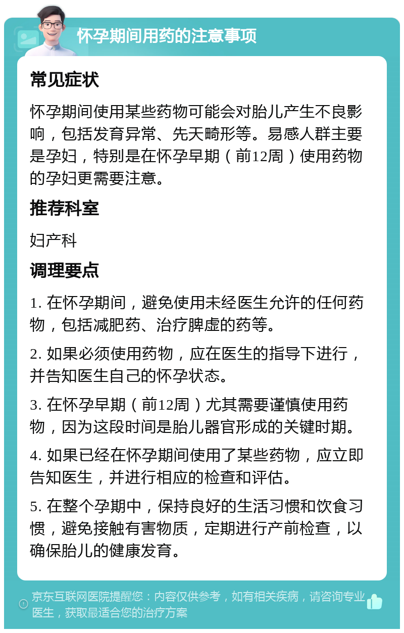 怀孕期间用药的注意事项 常见症状 怀孕期间使用某些药物可能会对胎儿产生不良影响，包括发育异常、先天畸形等。易感人群主要是孕妇，特别是在怀孕早期（前12周）使用药物的孕妇更需要注意。 推荐科室 妇产科 调理要点 1. 在怀孕期间，避免使用未经医生允许的任何药物，包括减肥药、治疗脾虚的药等。 2. 如果必须使用药物，应在医生的指导下进行，并告知医生自己的怀孕状态。 3. 在怀孕早期（前12周）尤其需要谨慎使用药物，因为这段时间是胎儿器官形成的关键时期。 4. 如果已经在怀孕期间使用了某些药物，应立即告知医生，并进行相应的检查和评估。 5. 在整个孕期中，保持良好的生活习惯和饮食习惯，避免接触有害物质，定期进行产前检查，以确保胎儿的健康发育。