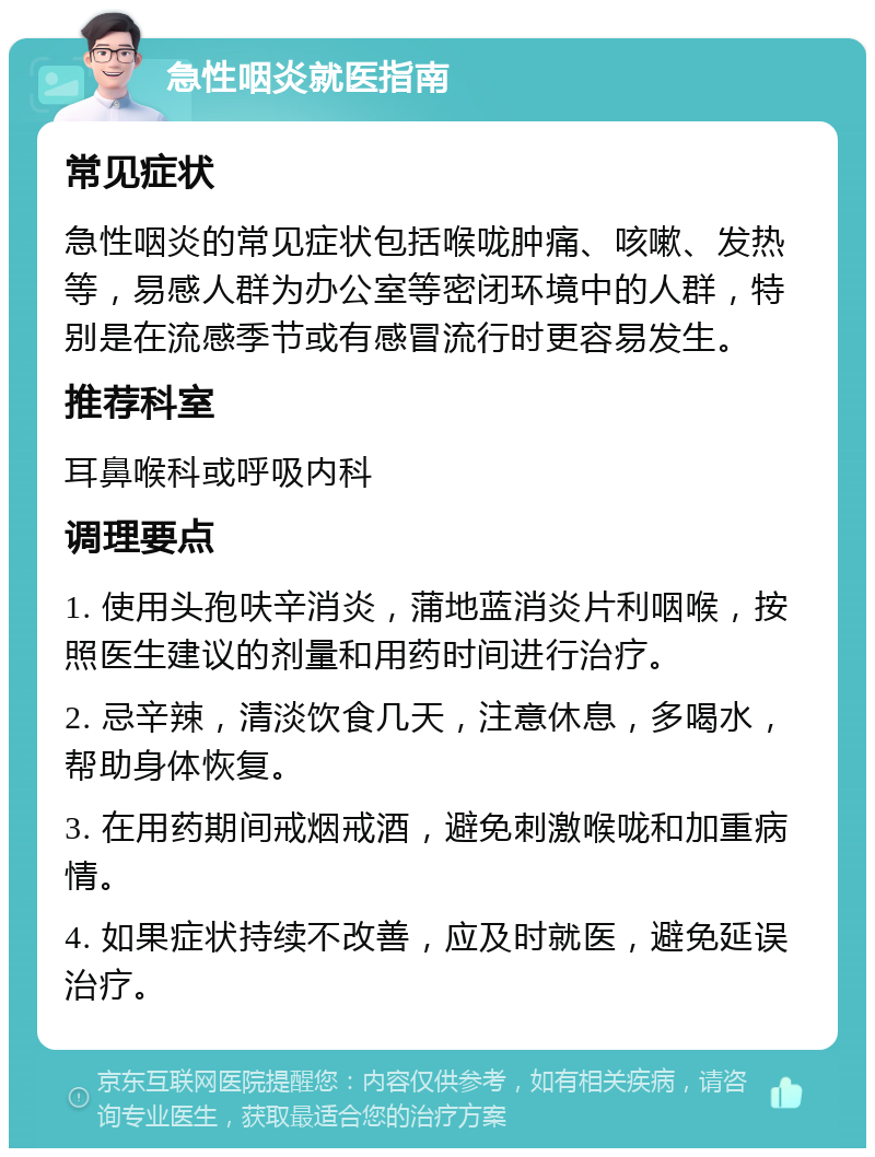 急性咽炎就医指南 常见症状 急性咽炎的常见症状包括喉咙肿痛、咳嗽、发热等，易感人群为办公室等密闭环境中的人群，特别是在流感季节或有感冒流行时更容易发生。 推荐科室 耳鼻喉科或呼吸内科 调理要点 1. 使用头孢呋辛消炎，蒲地蓝消炎片利咽喉，按照医生建议的剂量和用药时间进行治疗。 2. 忌辛辣，清淡饮食几天，注意休息，多喝水，帮助身体恢复。 3. 在用药期间戒烟戒酒，避免刺激喉咙和加重病情。 4. 如果症状持续不改善，应及时就医，避免延误治疗。