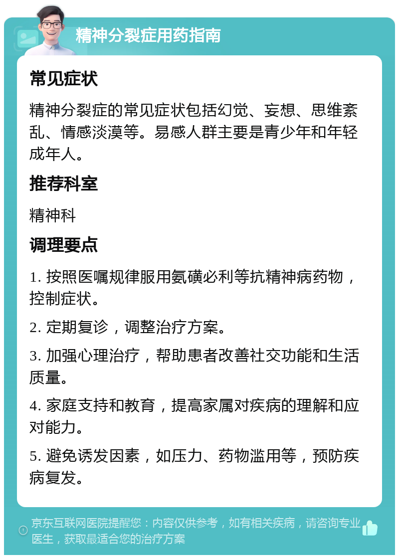 精神分裂症用药指南 常见症状 精神分裂症的常见症状包括幻觉、妄想、思维紊乱、情感淡漠等。易感人群主要是青少年和年轻成年人。 推荐科室 精神科 调理要点 1. 按照医嘱规律服用氨磺必利等抗精神病药物，控制症状。 2. 定期复诊，调整治疗方案。 3. 加强心理治疗，帮助患者改善社交功能和生活质量。 4. 家庭支持和教育，提高家属对疾病的理解和应对能力。 5. 避免诱发因素，如压力、药物滥用等，预防疾病复发。