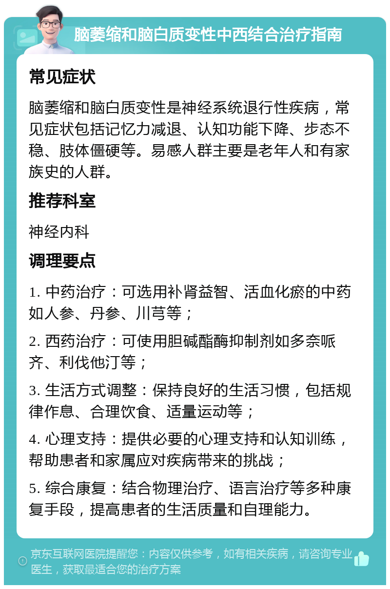 脑萎缩和脑白质变性中西结合治疗指南 常见症状 脑萎缩和脑白质变性是神经系统退行性疾病，常见症状包括记忆力减退、认知功能下降、步态不稳、肢体僵硬等。易感人群主要是老年人和有家族史的人群。 推荐科室 神经内科 调理要点 1. 中药治疗：可选用补肾益智、活血化瘀的中药如人参、丹参、川芎等； 2. 西药治疗：可使用胆碱酯酶抑制剂如多奈哌齐、利伐他汀等； 3. 生活方式调整：保持良好的生活习惯，包括规律作息、合理饮食、适量运动等； 4. 心理支持：提供必要的心理支持和认知训练，帮助患者和家属应对疾病带来的挑战； 5. 综合康复：结合物理治疗、语言治疗等多种康复手段，提高患者的生活质量和自理能力。