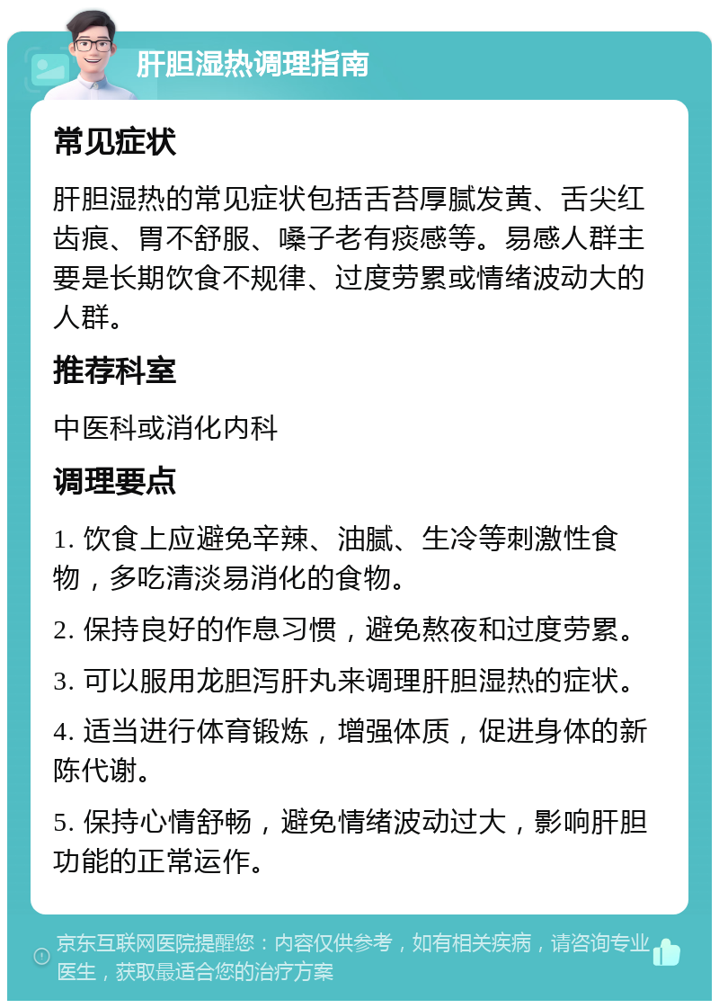 肝胆湿热调理指南 常见症状 肝胆湿热的常见症状包括舌苔厚腻发黄、舌尖红齿痕、胃不舒服、嗓子老有痰感等。易感人群主要是长期饮食不规律、过度劳累或情绪波动大的人群。 推荐科室 中医科或消化内科 调理要点 1. 饮食上应避免辛辣、油腻、生冷等刺激性食物，多吃清淡易消化的食物。 2. 保持良好的作息习惯，避免熬夜和过度劳累。 3. 可以服用龙胆泻肝丸来调理肝胆湿热的症状。 4. 适当进行体育锻炼，增强体质，促进身体的新陈代谢。 5. 保持心情舒畅，避免情绪波动过大，影响肝胆功能的正常运作。