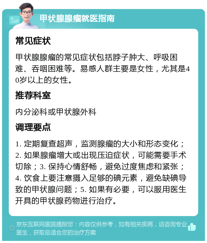 甲状腺腺瘤就医指南 常见症状 甲状腺腺瘤的常见症状包括脖子肿大、呼吸困难、吞咽困难等。易感人群主要是女性，尤其是40岁以上的女性。 推荐科室 内分泌科或甲状腺外科 调理要点 1. 定期复查超声，监测腺瘤的大小和形态变化；2. 如果腺瘤增大或出现压迫症状，可能需要手术切除；3. 保持心情舒畅，避免过度焦虑和紧张；4. 饮食上要注意摄入足够的碘元素，避免缺碘导致的甲状腺问题；5. 如果有必要，可以服用医生开具的甲状腺药物进行治疗。