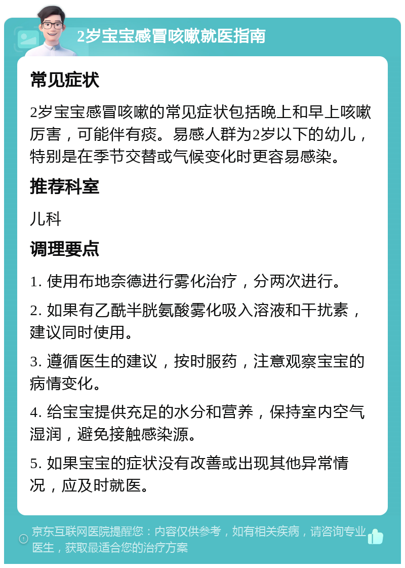 2岁宝宝感冒咳嗽就医指南 常见症状 2岁宝宝感冒咳嗽的常见症状包括晚上和早上咳嗽厉害，可能伴有痰。易感人群为2岁以下的幼儿，特别是在季节交替或气候变化时更容易感染。 推荐科室 儿科 调理要点 1. 使用布地奈德进行雾化治疗，分两次进行。 2. 如果有乙酰半胱氨酸雾化吸入溶液和干扰素，建议同时使用。 3. 遵循医生的建议，按时服药，注意观察宝宝的病情变化。 4. 给宝宝提供充足的水分和营养，保持室内空气湿润，避免接触感染源。 5. 如果宝宝的症状没有改善或出现其他异常情况，应及时就医。