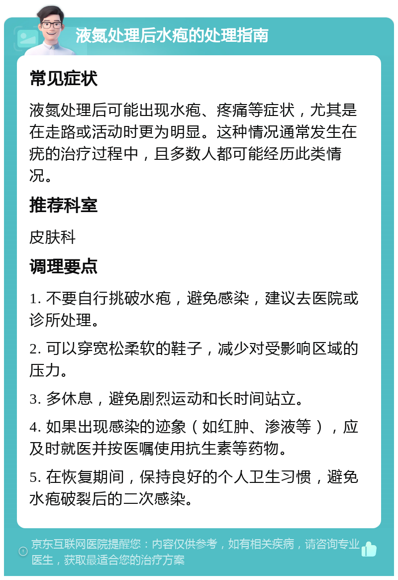 液氮处理后水疱的处理指南 常见症状 液氮处理后可能出现水疱、疼痛等症状，尤其是在走路或活动时更为明显。这种情况通常发生在疣的治疗过程中，且多数人都可能经历此类情况。 推荐科室 皮肤科 调理要点 1. 不要自行挑破水疱，避免感染，建议去医院或诊所处理。 2. 可以穿宽松柔软的鞋子，减少对受影响区域的压力。 3. 多休息，避免剧烈运动和长时间站立。 4. 如果出现感染的迹象（如红肿、渗液等），应及时就医并按医嘱使用抗生素等药物。 5. 在恢复期间，保持良好的个人卫生习惯，避免水疱破裂后的二次感染。