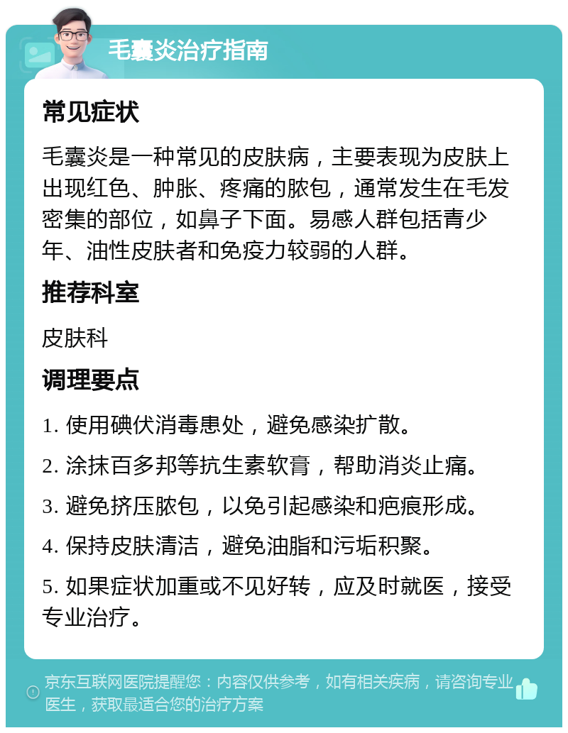 毛囊炎治疗指南 常见症状 毛囊炎是一种常见的皮肤病，主要表现为皮肤上出现红色、肿胀、疼痛的脓包，通常发生在毛发密集的部位，如鼻子下面。易感人群包括青少年、油性皮肤者和免疫力较弱的人群。 推荐科室 皮肤科 调理要点 1. 使用碘伏消毒患处，避免感染扩散。 2. 涂抹百多邦等抗生素软膏，帮助消炎止痛。 3. 避免挤压脓包，以免引起感染和疤痕形成。 4. 保持皮肤清洁，避免油脂和污垢积聚。 5. 如果症状加重或不见好转，应及时就医，接受专业治疗。