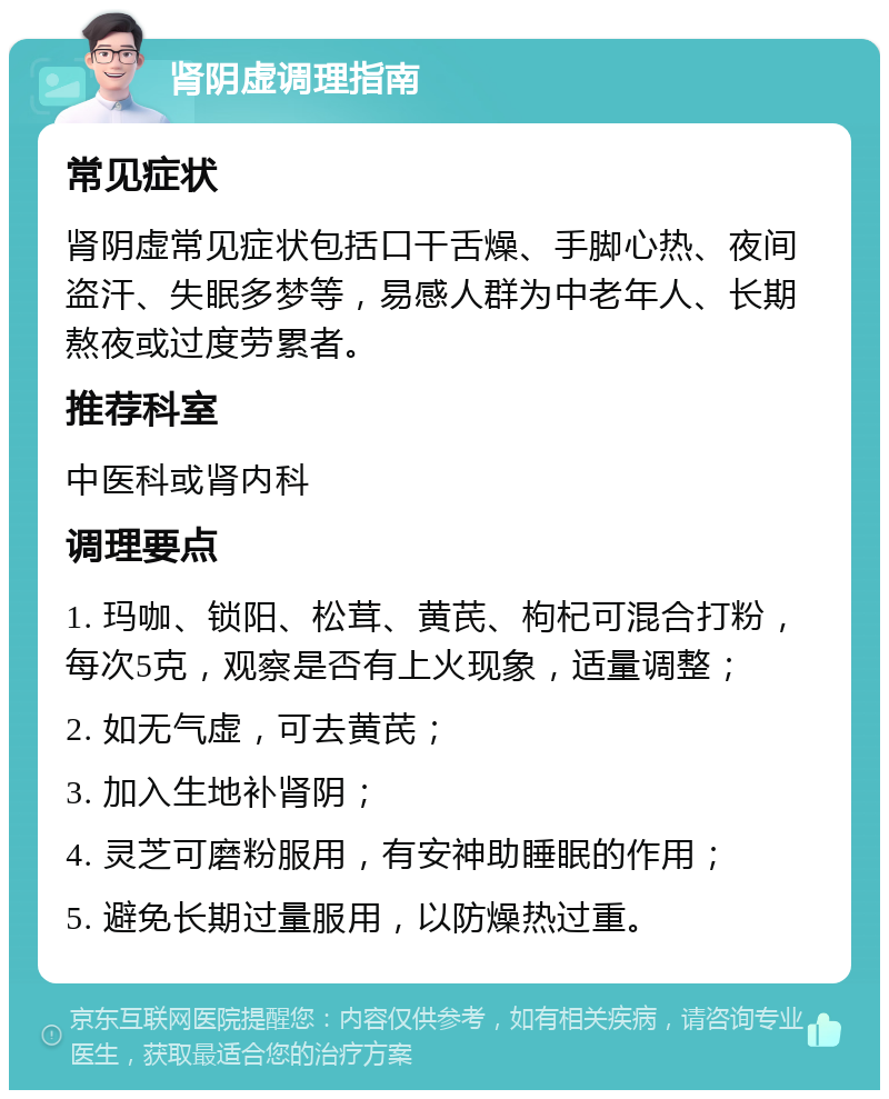 肾阴虚调理指南 常见症状 肾阴虚常见症状包括口干舌燥、手脚心热、夜间盗汗、失眠多梦等，易感人群为中老年人、长期熬夜或过度劳累者。 推荐科室 中医科或肾内科 调理要点 1. 玛咖、锁阳、松茸、黄芪、枸杞可混合打粉，每次5克，观察是否有上火现象，适量调整； 2. 如无气虚，可去黄芪； 3. 加入生地补肾阴； 4. 灵芝可磨粉服用，有安神助睡眠的作用； 5. 避免长期过量服用，以防燥热过重。