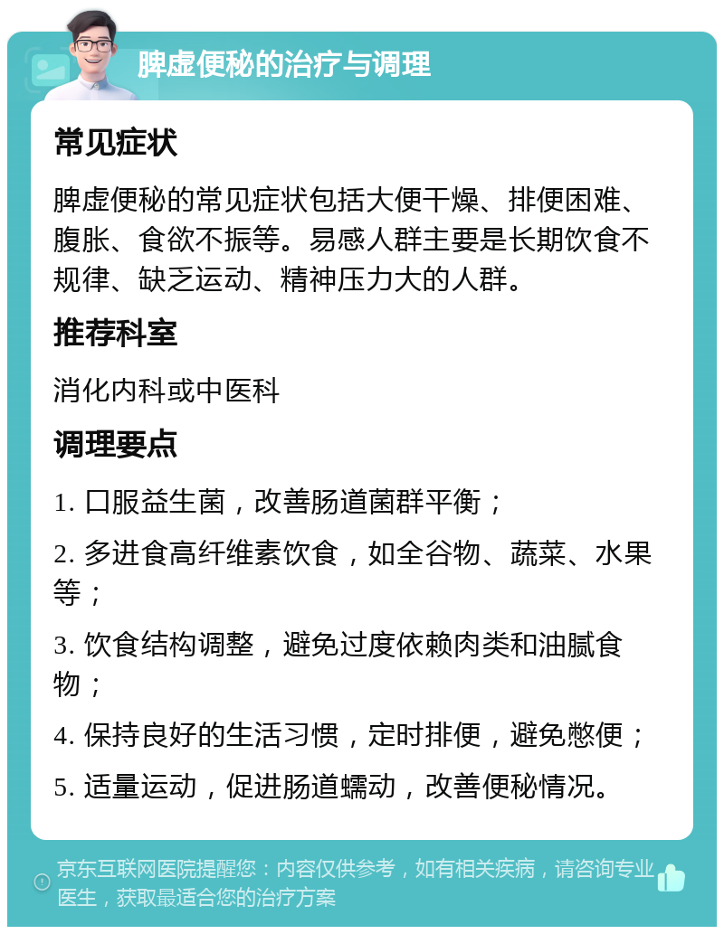 脾虚便秘的治疗与调理 常见症状 脾虚便秘的常见症状包括大便干燥、排便困难、腹胀、食欲不振等。易感人群主要是长期饮食不规律、缺乏运动、精神压力大的人群。 推荐科室 消化内科或中医科 调理要点 1. 口服益生菌，改善肠道菌群平衡； 2. 多进食高纤维素饮食，如全谷物、蔬菜、水果等； 3. 饮食结构调整，避免过度依赖肉类和油腻食物； 4. 保持良好的生活习惯，定时排便，避免憋便； 5. 适量运动，促进肠道蠕动，改善便秘情况。