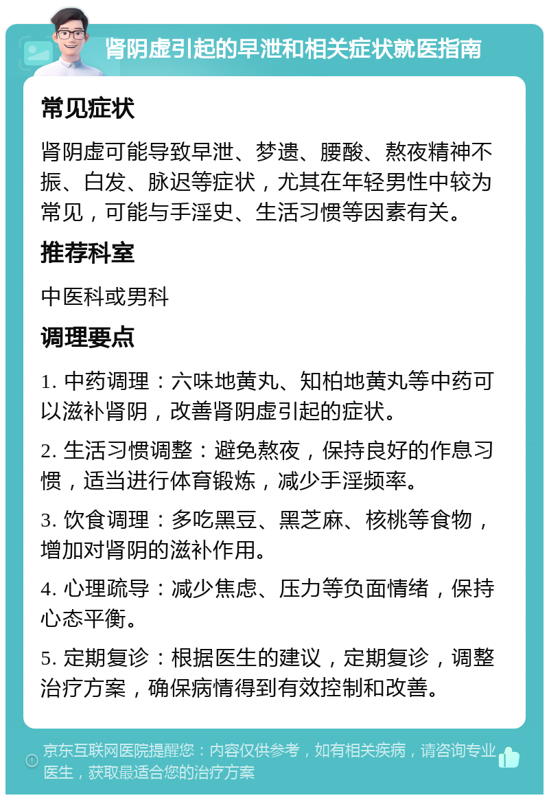 肾阴虚引起的早泄和相关症状就医指南 常见症状 肾阴虚可能导致早泄、梦遗、腰酸、熬夜精神不振、白发、脉迟等症状，尤其在年轻男性中较为常见，可能与手淫史、生活习惯等因素有关。 推荐科室 中医科或男科 调理要点 1. 中药调理：六味地黄丸、知柏地黄丸等中药可以滋补肾阴，改善肾阴虚引起的症状。 2. 生活习惯调整：避免熬夜，保持良好的作息习惯，适当进行体育锻炼，减少手淫频率。 3. 饮食调理：多吃黑豆、黑芝麻、核桃等食物，增加对肾阴的滋补作用。 4. 心理疏导：减少焦虑、压力等负面情绪，保持心态平衡。 5. 定期复诊：根据医生的建议，定期复诊，调整治疗方案，确保病情得到有效控制和改善。