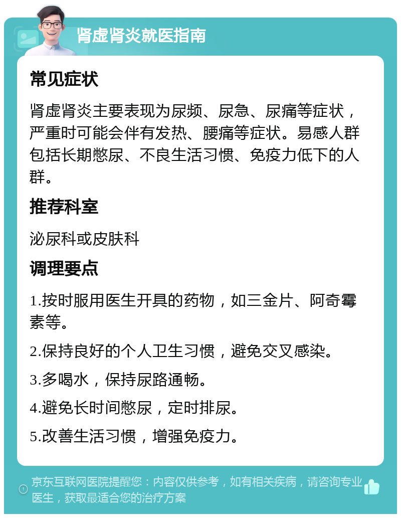 肾虚肾炎就医指南 常见症状 肾虚肾炎主要表现为尿频、尿急、尿痛等症状，严重时可能会伴有发热、腰痛等症状。易感人群包括长期憋尿、不良生活习惯、免疫力低下的人群。 推荐科室 泌尿科或皮肤科 调理要点 1.按时服用医生开具的药物，如三金片、阿奇霉素等。 2.保持良好的个人卫生习惯，避免交叉感染。 3.多喝水，保持尿路通畅。 4.避免长时间憋尿，定时排尿。 5.改善生活习惯，增强免疫力。