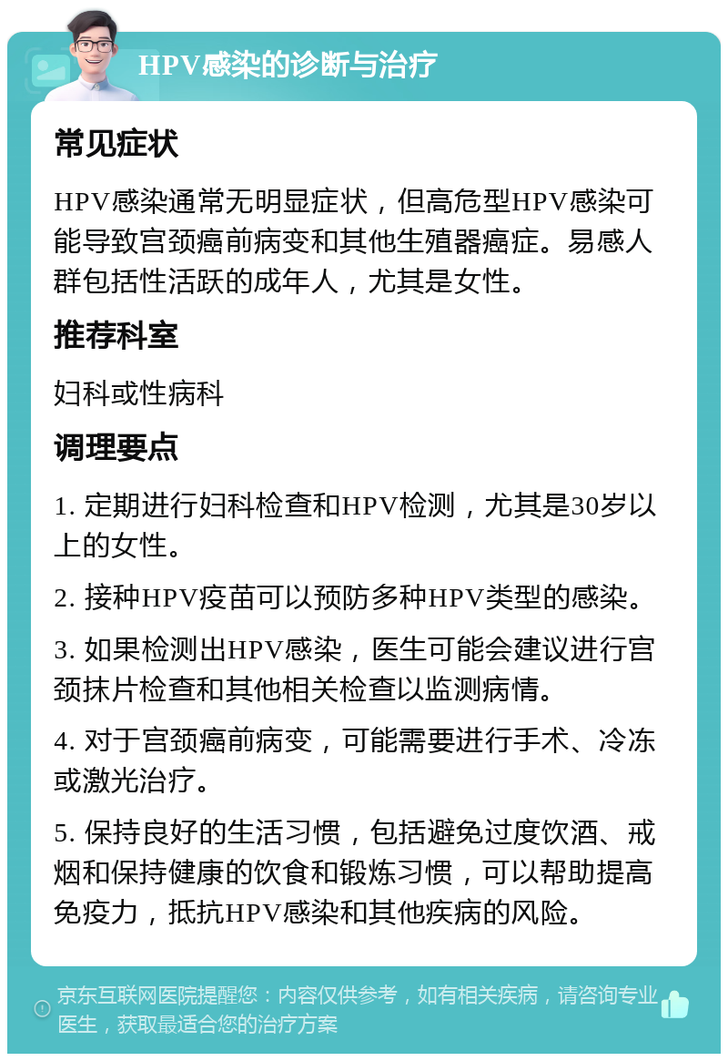 HPV感染的诊断与治疗 常见症状 HPV感染通常无明显症状，但高危型HPV感染可能导致宫颈癌前病变和其他生殖器癌症。易感人群包括性活跃的成年人，尤其是女性。 推荐科室 妇科或性病科 调理要点 1. 定期进行妇科检查和HPV检测，尤其是30岁以上的女性。 2. 接种HPV疫苗可以预防多种HPV类型的感染。 3. 如果检测出HPV感染，医生可能会建议进行宫颈抹片检查和其他相关检查以监测病情。 4. 对于宫颈癌前病变，可能需要进行手术、冷冻或激光治疗。 5. 保持良好的生活习惯，包括避免过度饮酒、戒烟和保持健康的饮食和锻炼习惯，可以帮助提高免疫力，抵抗HPV感染和其他疾病的风险。