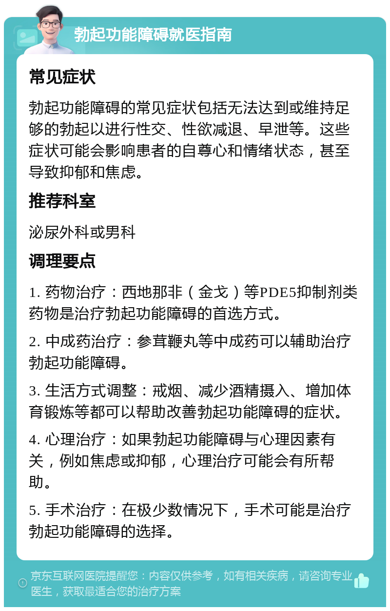 勃起功能障碍就医指南 常见症状 勃起功能障碍的常见症状包括无法达到或维持足够的勃起以进行性交、性欲减退、早泄等。这些症状可能会影响患者的自尊心和情绪状态，甚至导致抑郁和焦虑。 推荐科室 泌尿外科或男科 调理要点 1. 药物治疗：西地那非（金戈）等PDE5抑制剂类药物是治疗勃起功能障碍的首选方式。 2. 中成药治疗：参茸鞭丸等中成药可以辅助治疗勃起功能障碍。 3. 生活方式调整：戒烟、减少酒精摄入、增加体育锻炼等都可以帮助改善勃起功能障碍的症状。 4. 心理治疗：如果勃起功能障碍与心理因素有关，例如焦虑或抑郁，心理治疗可能会有所帮助。 5. 手术治疗：在极少数情况下，手术可能是治疗勃起功能障碍的选择。