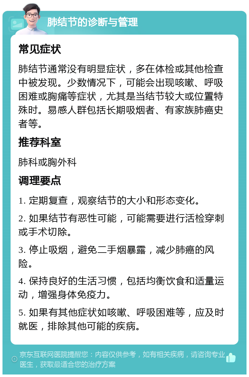 肺结节的诊断与管理 常见症状 肺结节通常没有明显症状，多在体检或其他检查中被发现。少数情况下，可能会出现咳嗽、呼吸困难或胸痛等症状，尤其是当结节较大或位置特殊时。易感人群包括长期吸烟者、有家族肺癌史者等。 推荐科室 肺科或胸外科 调理要点 1. 定期复查，观察结节的大小和形态变化。 2. 如果结节有恶性可能，可能需要进行活检穿刺或手术切除。 3. 停止吸烟，避免二手烟暴露，减少肺癌的风险。 4. 保持良好的生活习惯，包括均衡饮食和适量运动，增强身体免疫力。 5. 如果有其他症状如咳嗽、呼吸困难等，应及时就医，排除其他可能的疾病。