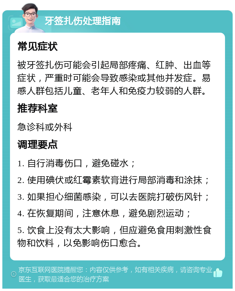 牙签扎伤处理指南 常见症状 被牙签扎伤可能会引起局部疼痛、红肿、出血等症状，严重时可能会导致感染或其他并发症。易感人群包括儿童、老年人和免疫力较弱的人群。 推荐科室 急诊科或外科 调理要点 1. 自行消毒伤口，避免碰水； 2. 使用碘伏或红霉素软膏进行局部消毒和涂抹； 3. 如果担心细菌感染，可以去医院打破伤风针； 4. 在恢复期间，注意休息，避免剧烈运动； 5. 饮食上没有太大影响，但应避免食用刺激性食物和饮料，以免影响伤口愈合。