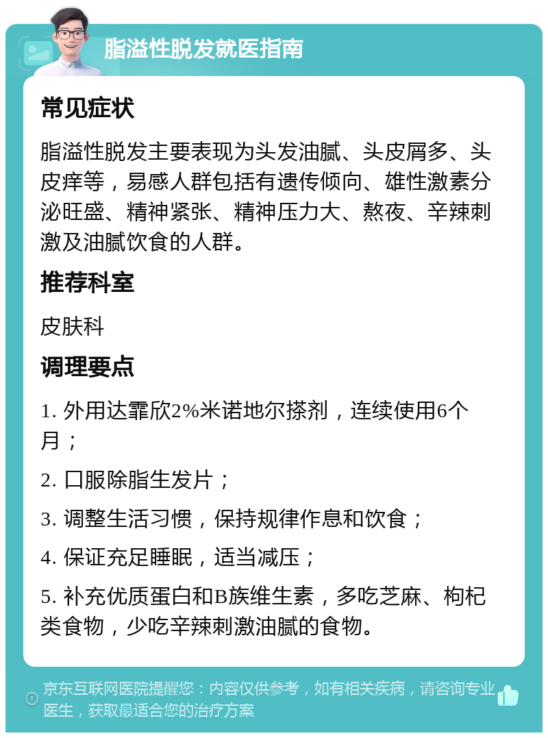 脂溢性脱发就医指南 常见症状 脂溢性脱发主要表现为头发油腻、头皮屑多、头皮痒等，易感人群包括有遗传倾向、雄性激素分泌旺盛、精神紧张、精神压力大、熬夜、辛辣刺激及油腻饮食的人群。 推荐科室 皮肤科 调理要点 1. 外用达霏欣2%米诺地尔搽剂，连续使用6个月； 2. 口服除脂生发片； 3. 调整生活习惯，保持规律作息和饮食； 4. 保证充足睡眠，适当减压； 5. 补充优质蛋白和B族维生素，多吃芝麻、枸杞类食物，少吃辛辣刺激油腻的食物。