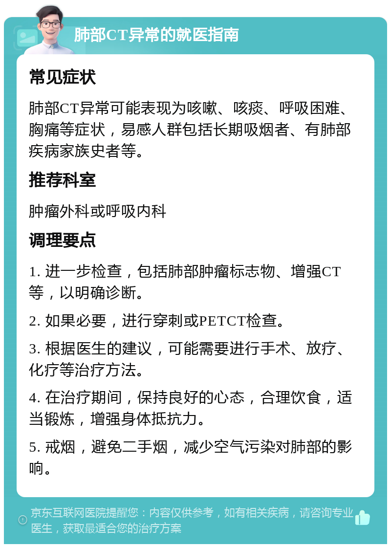 肺部CT异常的就医指南 常见症状 肺部CT异常可能表现为咳嗽、咳痰、呼吸困难、胸痛等症状，易感人群包括长期吸烟者、有肺部疾病家族史者等。 推荐科室 肿瘤外科或呼吸内科 调理要点 1. 进一步检查，包括肺部肿瘤标志物、增强CT等，以明确诊断。 2. 如果必要，进行穿刺或PETCT检查。 3. 根据医生的建议，可能需要进行手术、放疗、化疗等治疗方法。 4. 在治疗期间，保持良好的心态，合理饮食，适当锻炼，增强身体抵抗力。 5. 戒烟，避免二手烟，减少空气污染对肺部的影响。