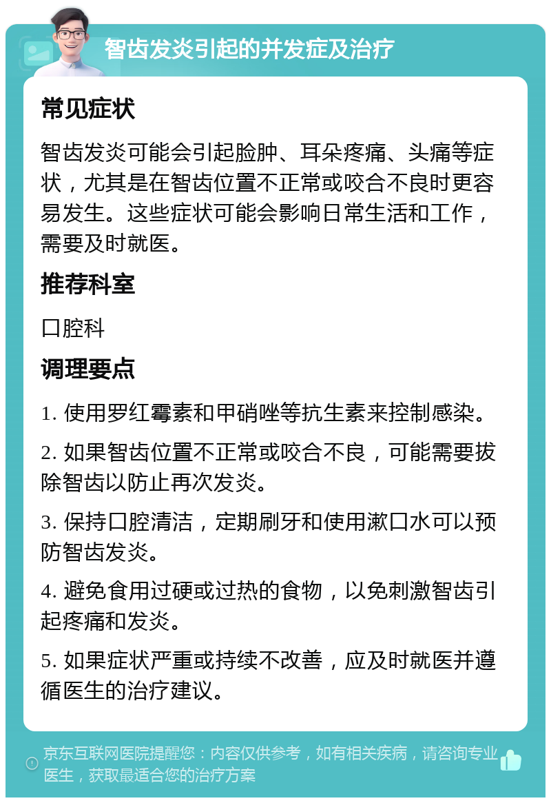 智齿发炎引起的并发症及治疗 常见症状 智齿发炎可能会引起脸肿、耳朵疼痛、头痛等症状，尤其是在智齿位置不正常或咬合不良时更容易发生。这些症状可能会影响日常生活和工作，需要及时就医。 推荐科室 口腔科 调理要点 1. 使用罗红霉素和甲硝唑等抗生素来控制感染。 2. 如果智齿位置不正常或咬合不良，可能需要拔除智齿以防止再次发炎。 3. 保持口腔清洁，定期刷牙和使用漱口水可以预防智齿发炎。 4. 避免食用过硬或过热的食物，以免刺激智齿引起疼痛和发炎。 5. 如果症状严重或持续不改善，应及时就医并遵循医生的治疗建议。