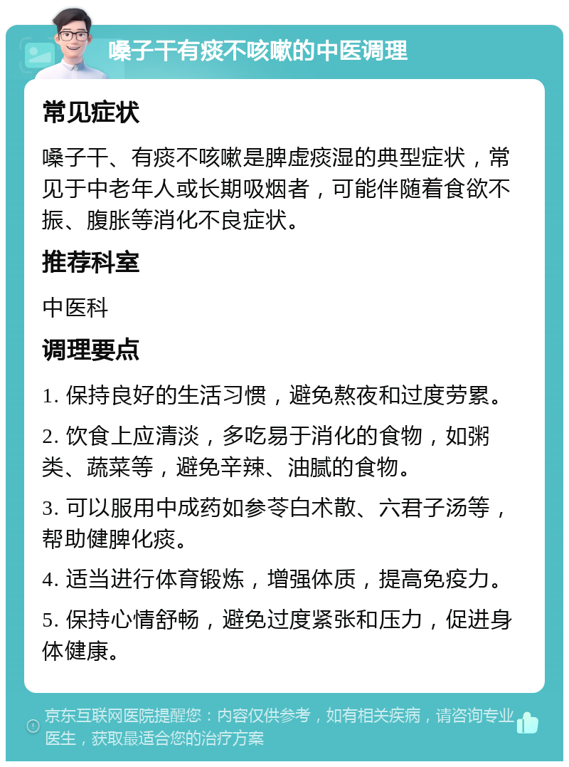 嗓子干有痰不咳嗽的中医调理 常见症状 嗓子干、有痰不咳嗽是脾虚痰湿的典型症状，常见于中老年人或长期吸烟者，可能伴随着食欲不振、腹胀等消化不良症状。 推荐科室 中医科 调理要点 1. 保持良好的生活习惯，避免熬夜和过度劳累。 2. 饮食上应清淡，多吃易于消化的食物，如粥类、蔬菜等，避免辛辣、油腻的食物。 3. 可以服用中成药如参苓白术散、六君子汤等，帮助健脾化痰。 4. 适当进行体育锻炼，增强体质，提高免疫力。 5. 保持心情舒畅，避免过度紧张和压力，促进身体健康。