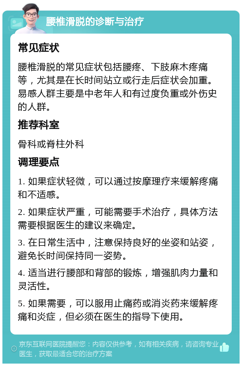 腰椎滑脱的诊断与治疗 常见症状 腰椎滑脱的常见症状包括腰疼、下肢麻木疼痛等，尤其是在长时间站立或行走后症状会加重。易感人群主要是中老年人和有过度负重或外伤史的人群。 推荐科室 骨科或脊柱外科 调理要点 1. 如果症状轻微，可以通过按摩理疗来缓解疼痛和不适感。 2. 如果症状严重，可能需要手术治疗，具体方法需要根据医生的建议来确定。 3. 在日常生活中，注意保持良好的坐姿和站姿，避免长时间保持同一姿势。 4. 适当进行腰部和背部的锻炼，增强肌肉力量和灵活性。 5. 如果需要，可以服用止痛药或消炎药来缓解疼痛和炎症，但必须在医生的指导下使用。