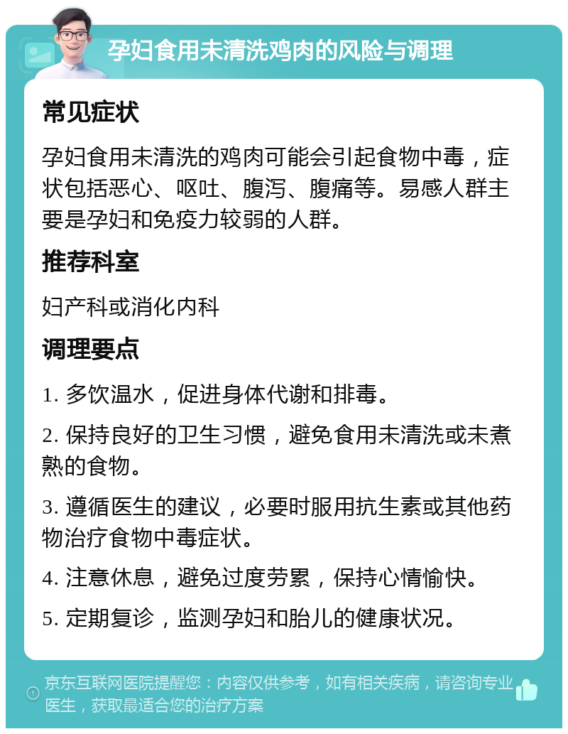 孕妇食用未清洗鸡肉的风险与调理 常见症状 孕妇食用未清洗的鸡肉可能会引起食物中毒，症状包括恶心、呕吐、腹泻、腹痛等。易感人群主要是孕妇和免疫力较弱的人群。 推荐科室 妇产科或消化内科 调理要点 1. 多饮温水，促进身体代谢和排毒。 2. 保持良好的卫生习惯，避免食用未清洗或未煮熟的食物。 3. 遵循医生的建议，必要时服用抗生素或其他药物治疗食物中毒症状。 4. 注意休息，避免过度劳累，保持心情愉快。 5. 定期复诊，监测孕妇和胎儿的健康状况。