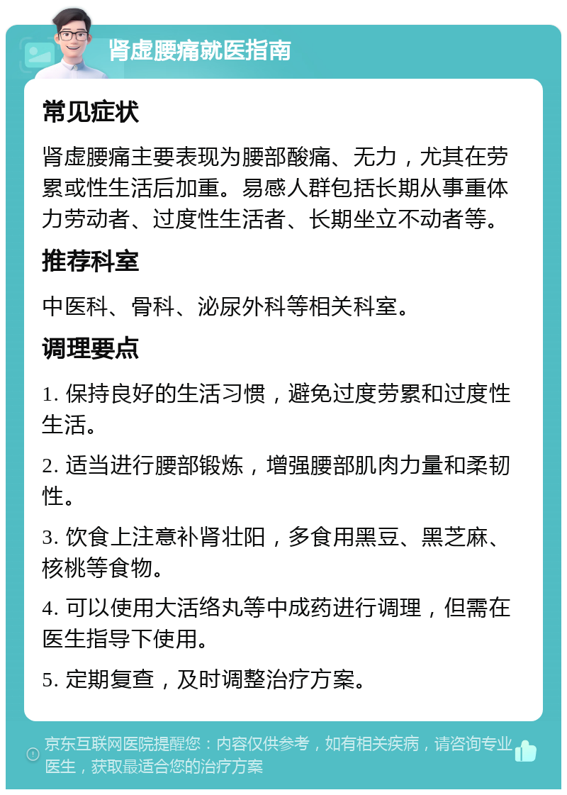 肾虚腰痛就医指南 常见症状 肾虚腰痛主要表现为腰部酸痛、无力，尤其在劳累或性生活后加重。易感人群包括长期从事重体力劳动者、过度性生活者、长期坐立不动者等。 推荐科室 中医科、骨科、泌尿外科等相关科室。 调理要点 1. 保持良好的生活习惯，避免过度劳累和过度性生活。 2. 适当进行腰部锻炼，增强腰部肌肉力量和柔韧性。 3. 饮食上注意补肾壮阳，多食用黑豆、黑芝麻、核桃等食物。 4. 可以使用大活络丸等中成药进行调理，但需在医生指导下使用。 5. 定期复查，及时调整治疗方案。