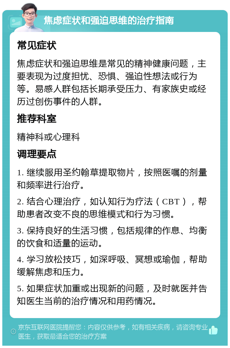 焦虑症状和强迫思维的治疗指南 常见症状 焦虑症状和强迫思维是常见的精神健康问题，主要表现为过度担忧、恐惧、强迫性想法或行为等。易感人群包括长期承受压力、有家族史或经历过创伤事件的人群。 推荐科室 精神科或心理科 调理要点 1. 继续服用圣约翰草提取物片，按照医嘱的剂量和频率进行治疗。 2. 结合心理治疗，如认知行为疗法（CBT），帮助患者改变不良的思维模式和行为习惯。 3. 保持良好的生活习惯，包括规律的作息、均衡的饮食和适量的运动。 4. 学习放松技巧，如深呼吸、冥想或瑜伽，帮助缓解焦虑和压力。 5. 如果症状加重或出现新的问题，及时就医并告知医生当前的治疗情况和用药情况。