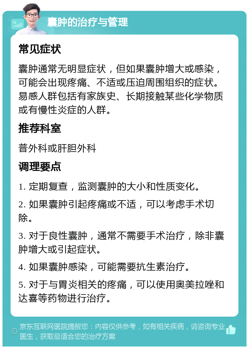 囊肿的治疗与管理 常见症状 囊肿通常无明显症状，但如果囊肿增大或感染，可能会出现疼痛、不适或压迫周围组织的症状。易感人群包括有家族史、长期接触某些化学物质或有慢性炎症的人群。 推荐科室 普外科或肝胆外科 调理要点 1. 定期复查，监测囊肿的大小和性质变化。 2. 如果囊肿引起疼痛或不适，可以考虑手术切除。 3. 对于良性囊肿，通常不需要手术治疗，除非囊肿增大或引起症状。 4. 如果囊肿感染，可能需要抗生素治疗。 5. 对于与胃炎相关的疼痛，可以使用奥美拉唑和达喜等药物进行治疗。