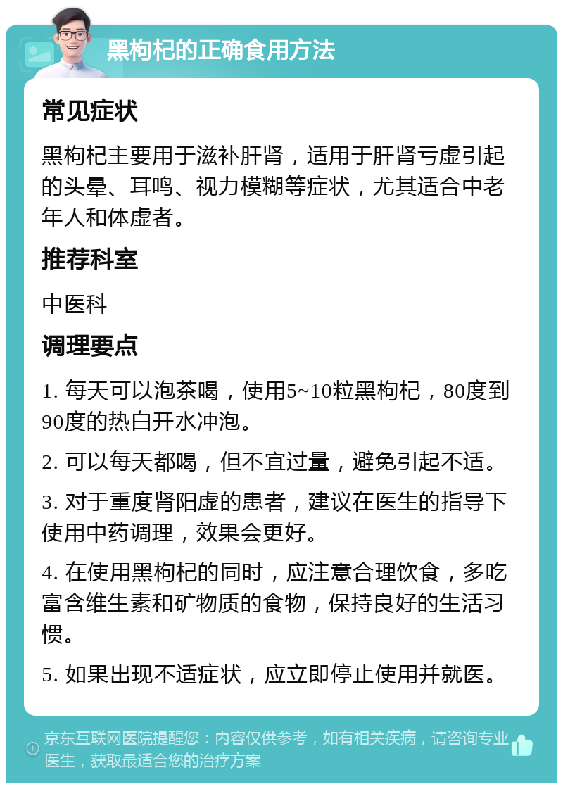 黑枸杞的正确食用方法 常见症状 黑枸杞主要用于滋补肝肾，适用于肝肾亏虚引起的头晕、耳鸣、视力模糊等症状，尤其适合中老年人和体虚者。 推荐科室 中医科 调理要点 1. 每天可以泡茶喝，使用5~10粒黑枸杞，80度到90度的热白开水冲泡。 2. 可以每天都喝，但不宜过量，避免引起不适。 3. 对于重度肾阳虚的患者，建议在医生的指导下使用中药调理，效果会更好。 4. 在使用黑枸杞的同时，应注意合理饮食，多吃富含维生素和矿物质的食物，保持良好的生活习惯。 5. 如果出现不适症状，应立即停止使用并就医。