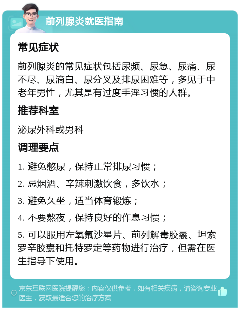 前列腺炎就医指南 常见症状 前列腺炎的常见症状包括尿频、尿急、尿痛、尿不尽、尿滴白、尿分叉及排尿困难等，多见于中老年男性，尤其是有过度手淫习惯的人群。 推荐科室 泌尿外科或男科 调理要点 1. 避免憋尿，保持正常排尿习惯； 2. 忌烟酒、辛辣刺激饮食，多饮水； 3. 避免久坐，适当体育锻炼； 4. 不要熬夜，保持良好的作息习惯； 5. 可以服用左氧氟沙星片、前列解毒胶囊、坦索罗辛胶囊和托特罗定等药物进行治疗，但需在医生指导下使用。