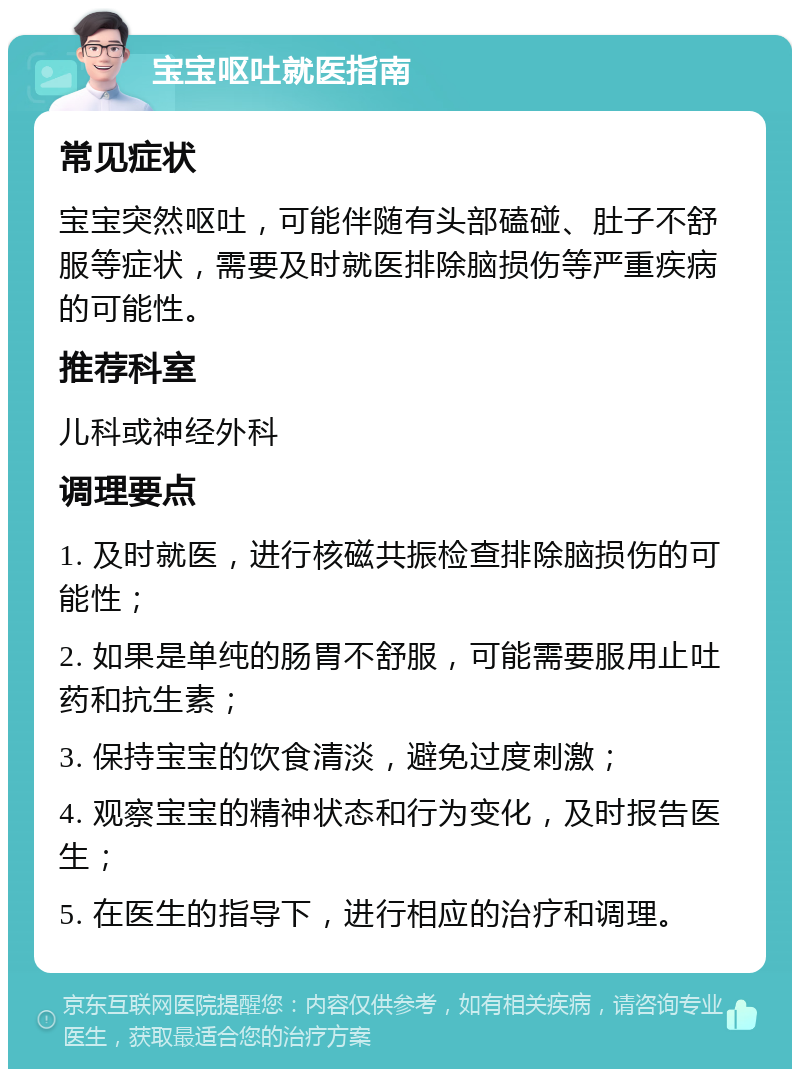 宝宝呕吐就医指南 常见症状 宝宝突然呕吐，可能伴随有头部磕碰、肚子不舒服等症状，需要及时就医排除脑损伤等严重疾病的可能性。 推荐科室 儿科或神经外科 调理要点 1. 及时就医，进行核磁共振检查排除脑损伤的可能性； 2. 如果是单纯的肠胃不舒服，可能需要服用止吐药和抗生素； 3. 保持宝宝的饮食清淡，避免过度刺激； 4. 观察宝宝的精神状态和行为变化，及时报告医生； 5. 在医生的指导下，进行相应的治疗和调理。