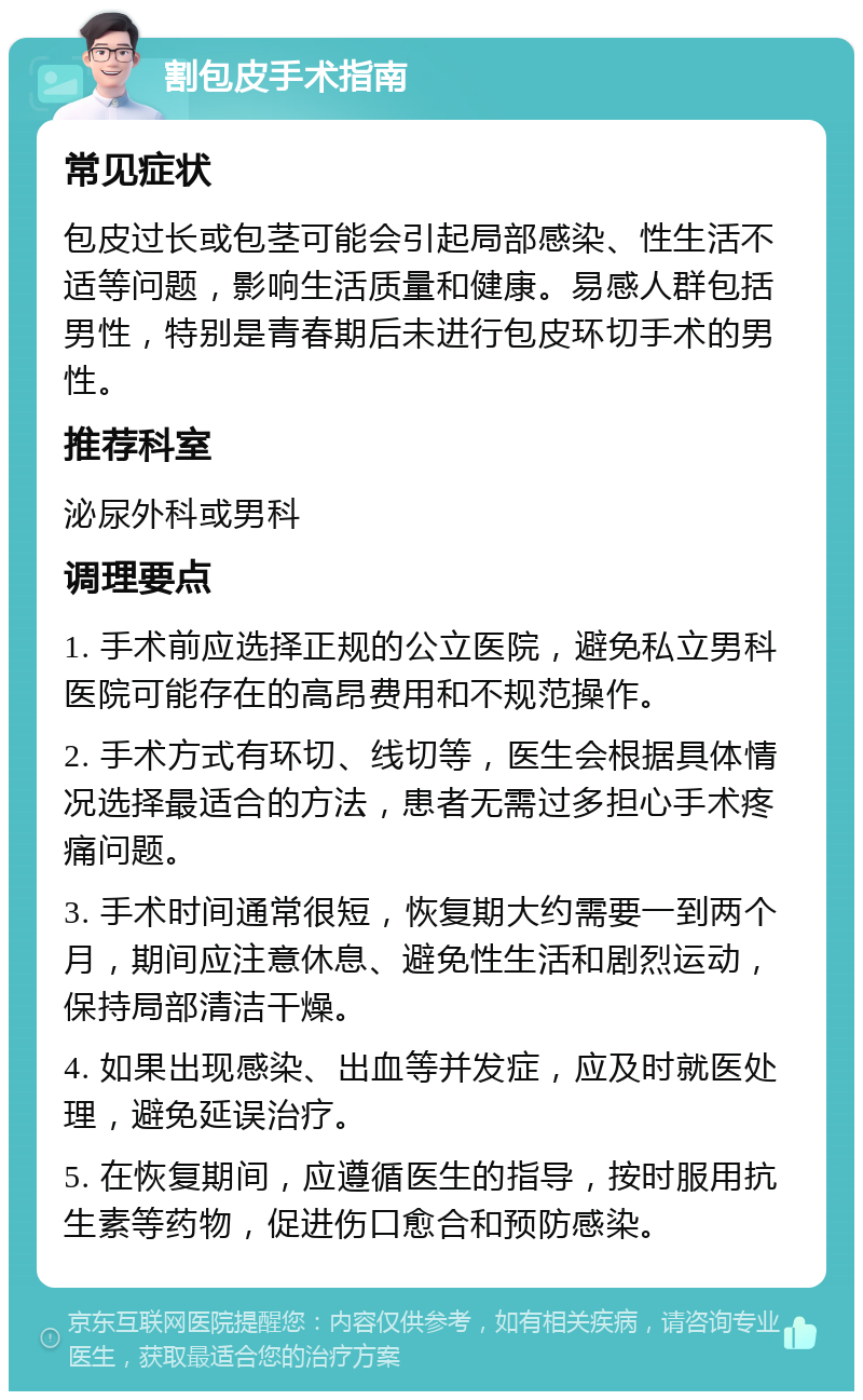 割包皮手术指南 常见症状 包皮过长或包茎可能会引起局部感染、性生活不适等问题，影响生活质量和健康。易感人群包括男性，特别是青春期后未进行包皮环切手术的男性。 推荐科室 泌尿外科或男科 调理要点 1. 手术前应选择正规的公立医院，避免私立男科医院可能存在的高昂费用和不规范操作。 2. 手术方式有环切、线切等，医生会根据具体情况选择最适合的方法，患者无需过多担心手术疼痛问题。 3. 手术时间通常很短，恢复期大约需要一到两个月，期间应注意休息、避免性生活和剧烈运动，保持局部清洁干燥。 4. 如果出现感染、出血等并发症，应及时就医处理，避免延误治疗。 5. 在恢复期间，应遵循医生的指导，按时服用抗生素等药物，促进伤口愈合和预防感染。