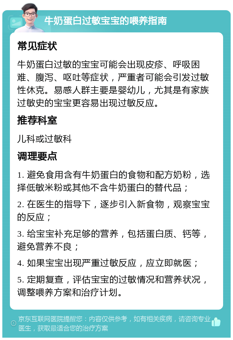 牛奶蛋白过敏宝宝的喂养指南 常见症状 牛奶蛋白过敏的宝宝可能会出现皮疹、呼吸困难、腹泻、呕吐等症状，严重者可能会引发过敏性休克。易感人群主要是婴幼儿，尤其是有家族过敏史的宝宝更容易出现过敏反应。 推荐科室 儿科或过敏科 调理要点 1. 避免食用含有牛奶蛋白的食物和配方奶粉，选择低敏米粉或其他不含牛奶蛋白的替代品； 2. 在医生的指导下，逐步引入新食物，观察宝宝的反应； 3. 给宝宝补充足够的营养，包括蛋白质、钙等，避免营养不良； 4. 如果宝宝出现严重过敏反应，应立即就医； 5. 定期复查，评估宝宝的过敏情况和营养状况，调整喂养方案和治疗计划。