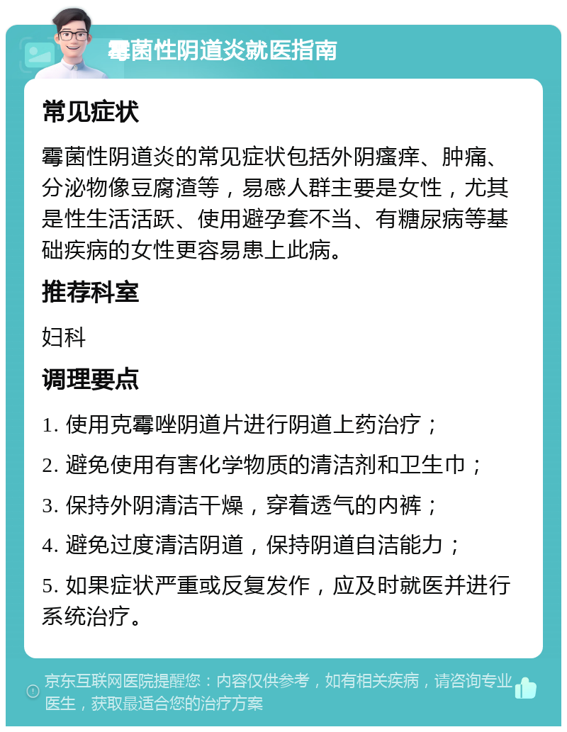 霉菌性阴道炎就医指南 常见症状 霉菌性阴道炎的常见症状包括外阴瘙痒、肿痛、分泌物像豆腐渣等，易感人群主要是女性，尤其是性生活活跃、使用避孕套不当、有糖尿病等基础疾病的女性更容易患上此病。 推荐科室 妇科 调理要点 1. 使用克霉唑阴道片进行阴道上药治疗； 2. 避免使用有害化学物质的清洁剂和卫生巾； 3. 保持外阴清洁干燥，穿着透气的内裤； 4. 避免过度清洁阴道，保持阴道自洁能力； 5. 如果症状严重或反复发作，应及时就医并进行系统治疗。