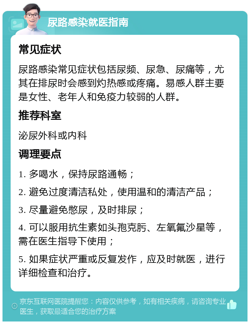 尿路感染就医指南 常见症状 尿路感染常见症状包括尿频、尿急、尿痛等，尤其在排尿时会感到灼热感或疼痛。易感人群主要是女性、老年人和免疫力较弱的人群。 推荐科室 泌尿外科或内科 调理要点 1. 多喝水，保持尿路通畅； 2. 避免过度清洁私处，使用温和的清洁产品； 3. 尽量避免憋尿，及时排尿； 4. 可以服用抗生素如头孢克肟、左氧氟沙星等，需在医生指导下使用； 5. 如果症状严重或反复发作，应及时就医，进行详细检查和治疗。