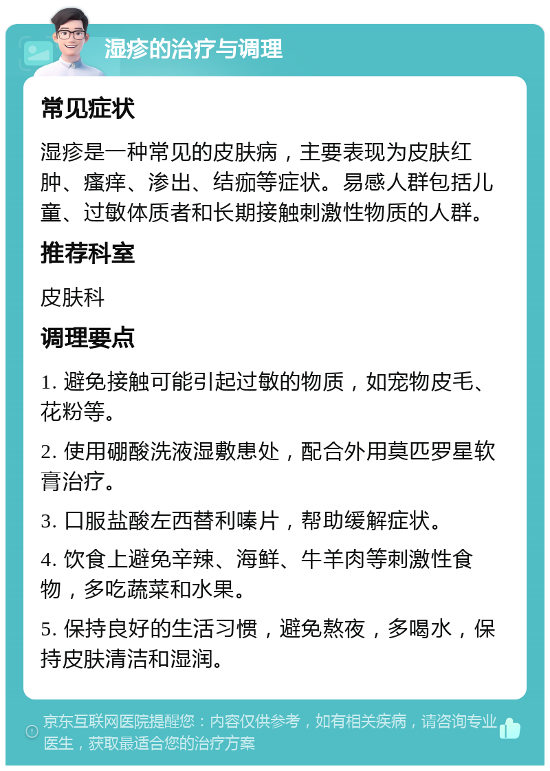 湿疹的治疗与调理 常见症状 湿疹是一种常见的皮肤病，主要表现为皮肤红肿、瘙痒、渗出、结痂等症状。易感人群包括儿童、过敏体质者和长期接触刺激性物质的人群。 推荐科室 皮肤科 调理要点 1. 避免接触可能引起过敏的物质，如宠物皮毛、花粉等。 2. 使用硼酸洗液湿敷患处，配合外用莫匹罗星软膏治疗。 3. 口服盐酸左西替利嗪片，帮助缓解症状。 4. 饮食上避免辛辣、海鲜、牛羊肉等刺激性食物，多吃蔬菜和水果。 5. 保持良好的生活习惯，避免熬夜，多喝水，保持皮肤清洁和湿润。