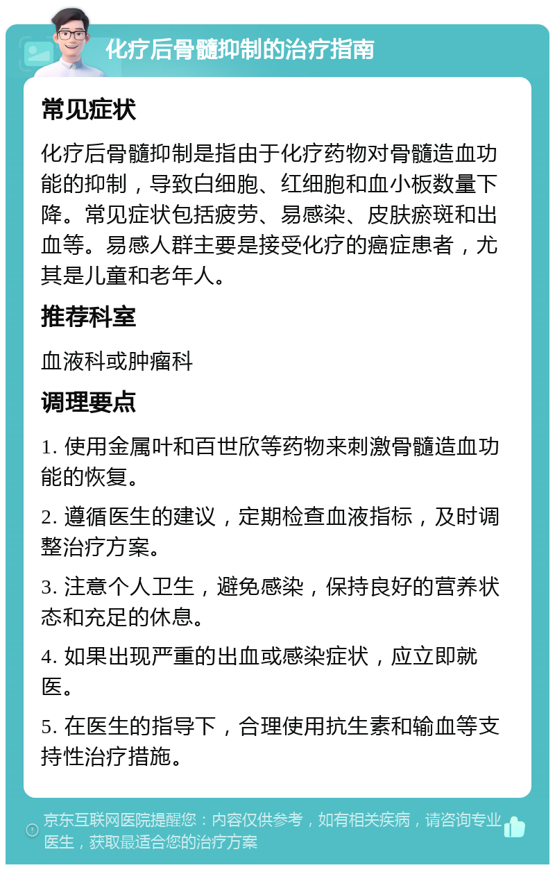 化疗后骨髓抑制的治疗指南 常见症状 化疗后骨髓抑制是指由于化疗药物对骨髓造血功能的抑制，导致白细胞、红细胞和血小板数量下降。常见症状包括疲劳、易感染、皮肤瘀斑和出血等。易感人群主要是接受化疗的癌症患者，尤其是儿童和老年人。 推荐科室 血液科或肿瘤科 调理要点 1. 使用金属叶和百世欣等药物来刺激骨髓造血功能的恢复。 2. 遵循医生的建议，定期检查血液指标，及时调整治疗方案。 3. 注意个人卫生，避免感染，保持良好的营养状态和充足的休息。 4. 如果出现严重的出血或感染症状，应立即就医。 5. 在医生的指导下，合理使用抗生素和输血等支持性治疗措施。