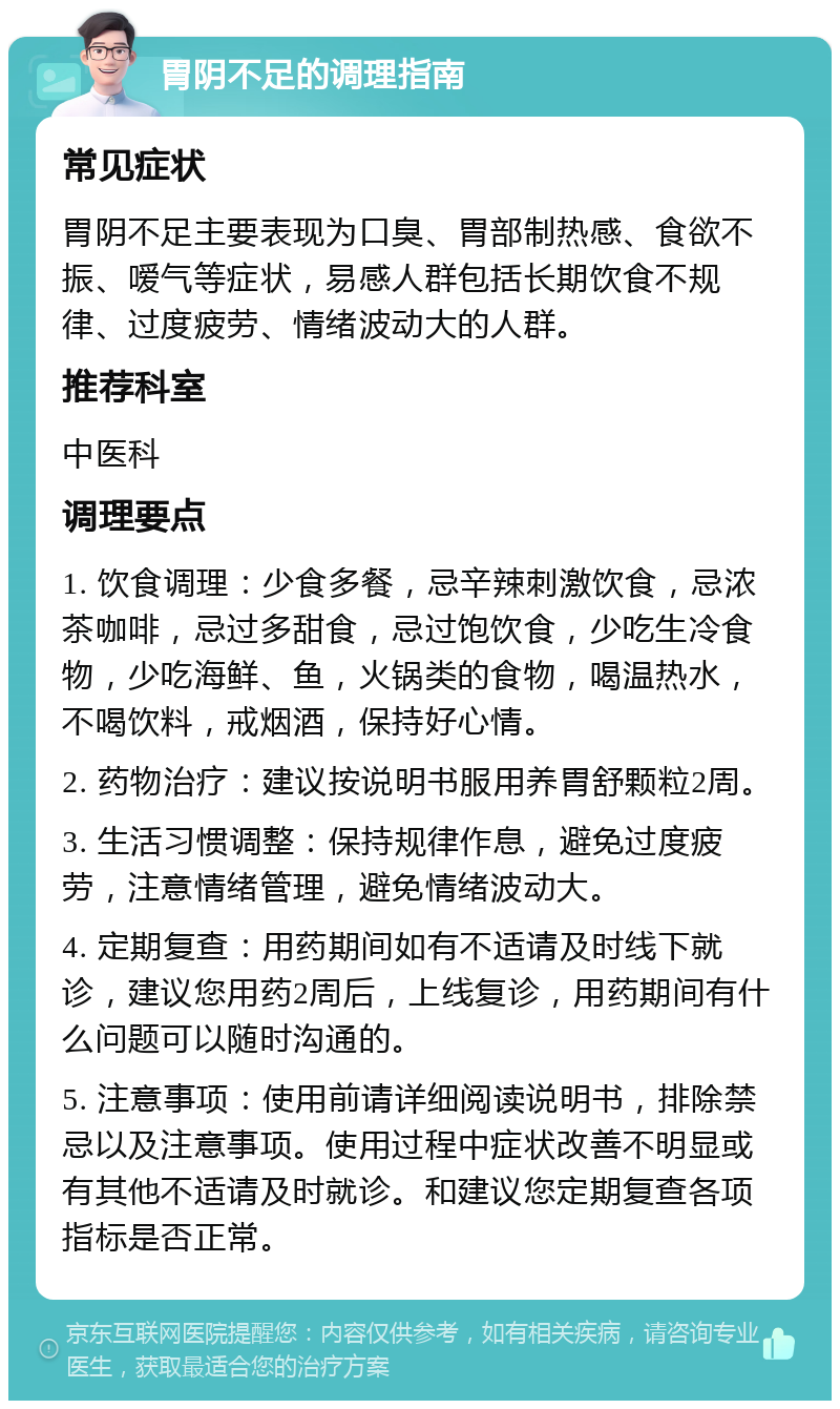 胃阴不足的调理指南 常见症状 胃阴不足主要表现为口臭、胃部制热感、食欲不振、嗳气等症状，易感人群包括长期饮食不规律、过度疲劳、情绪波动大的人群。 推荐科室 中医科 调理要点 1. 饮食调理：少食多餐，忌辛辣刺激饮食，忌浓茶咖啡，忌过多甜食，忌过饱饮食，少吃生冷食物，少吃海鲜、鱼，火锅类的食物，喝温热水，不喝饮料，戒烟酒，保持好心情。 2. 药物治疗：建议按说明书服用养胃舒颗粒2周。 3. 生活习惯调整：保持规律作息，避免过度疲劳，注意情绪管理，避免情绪波动大。 4. 定期复查：用药期间如有不适请及时线下就诊，建议您用药2周后，上线复诊，用药期间有什么问题可以随时沟通的。 5. 注意事项：使用前请详细阅读说明书，排除禁忌以及注意事项。使用过程中症状改善不明显或有其他不适请及时就诊。和建议您定期复查各项指标是否正常。