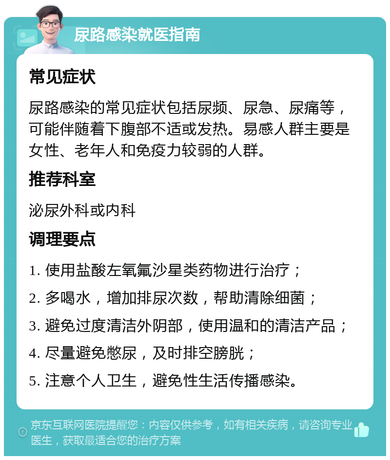 尿路感染就医指南 常见症状 尿路感染的常见症状包括尿频、尿急、尿痛等，可能伴随着下腹部不适或发热。易感人群主要是女性、老年人和免疫力较弱的人群。 推荐科室 泌尿外科或内科 调理要点 1. 使用盐酸左氧氟沙星类药物进行治疗； 2. 多喝水，增加排尿次数，帮助清除细菌； 3. 避免过度清洁外阴部，使用温和的清洁产品； 4. 尽量避免憋尿，及时排空膀胱； 5. 注意个人卫生，避免性生活传播感染。