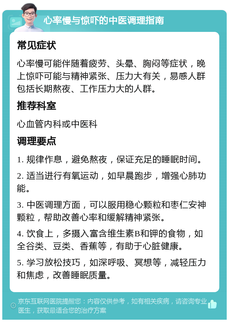 心率慢与惊吓的中医调理指南 常见症状 心率慢可能伴随着疲劳、头晕、胸闷等症状，晚上惊吓可能与精神紧张、压力大有关，易感人群包括长期熬夜、工作压力大的人群。 推荐科室 心血管内科或中医科 调理要点 1. 规律作息，避免熬夜，保证充足的睡眠时间。 2. 适当进行有氧运动，如早晨跑步，增强心肺功能。 3. 中医调理方面，可以服用稳心颗粒和枣仁安神颗粒，帮助改善心率和缓解精神紧张。 4. 饮食上，多摄入富含维生素B和钾的食物，如全谷类、豆类、香蕉等，有助于心脏健康。 5. 学习放松技巧，如深呼吸、冥想等，减轻压力和焦虑，改善睡眠质量。