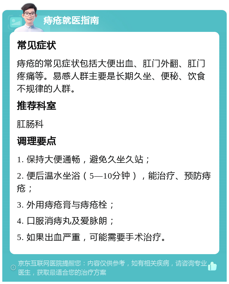 痔疮就医指南 常见症状 痔疮的常见症状包括大便出血、肛门外翻、肛门疼痛等。易感人群主要是长期久坐、便秘、饮食不规律的人群。 推荐科室 肛肠科 调理要点 1. 保持大便通畅，避免久坐久站； 2. 便后温水坐浴（5—10分钟），能治疗、预防痔疮； 3. 外用痔疮膏与痔疮栓； 4. 口服消痔丸及爱脉朗； 5. 如果出血严重，可能需要手术治疗。