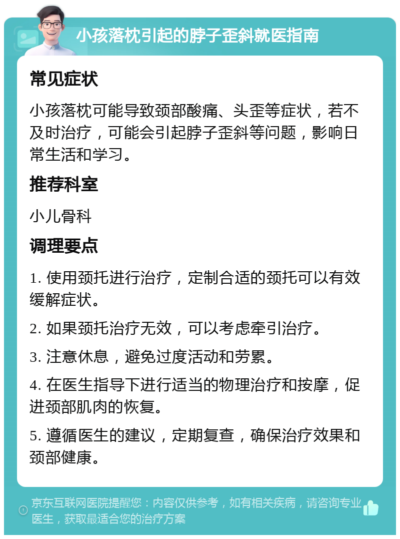 小孩落枕引起的脖子歪斜就医指南 常见症状 小孩落枕可能导致颈部酸痛、头歪等症状，若不及时治疗，可能会引起脖子歪斜等问题，影响日常生活和学习。 推荐科室 小儿骨科 调理要点 1. 使用颈托进行治疗，定制合适的颈托可以有效缓解症状。 2. 如果颈托治疗无效，可以考虑牵引治疗。 3. 注意休息，避免过度活动和劳累。 4. 在医生指导下进行适当的物理治疗和按摩，促进颈部肌肉的恢复。 5. 遵循医生的建议，定期复查，确保治疗效果和颈部健康。